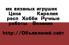   мк вязаных игрушек › Цена ­ 400 - Карелия респ. Хобби. Ручные работы » Вязание   